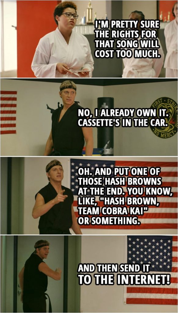 Quote from Cobra Kai 2x03 | (Johnny and Cobra Kai are filming a spot...) Johnny Lawrence: Just make sure the Cobra Kai snake comes in at the end, all right? I want it to really pop. Make it chrome. And throw Thunderstruck under it. Aisha Robinson: I'm pretty sure the rights for that song will cost too much. Johnny Lawrence: No, I already own it. Cassette's in the car. Oh. And put one of those hash browns at the end. You know, like, "Hash brown, Team Cobra Kai" or something. And then send it to the Internet!