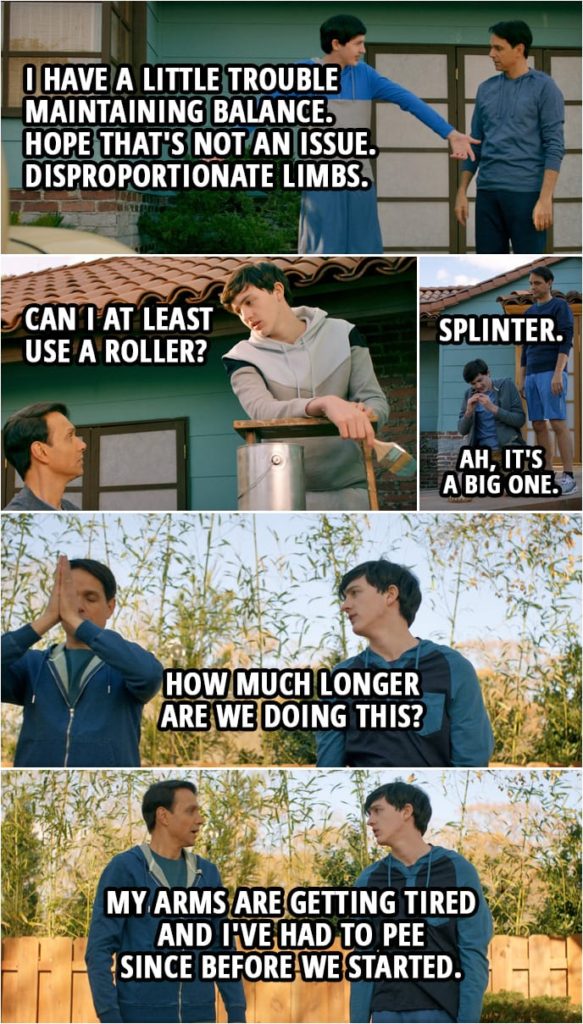 (Demetri joins Miyagi-Do...) Demetri Conners: Oh, okay, I get it. You're teaching me muscle memory. Do it a bunch of times, develop unconscious karate techniques. How about we just cut to the chase and you show me the moves? (Later, Daniel is showing him some moves...) I'm not exactly the most flexible. That's... And I have a little trouble maintaining balance. Hope that's not an issue. Disproportionate limbs. (Again later Daniel is showing Demetri how to properly paint the house...) Daniel LaRusso: That's it, side to side. Demetri Conners: Can I at least use a roller? (And sanding the floor...) Daniel LaRusso: Left circle, right circle. There you go. Demetri Conners: Ah! Ah! Daniel LaRusso: What? What? Demetri Conners: Splinter. Ah, it's a big one. (And some more time later...) Demetri Conners: How much longer are we doing this? My arms are getting tired and I've had to pee since before we started.