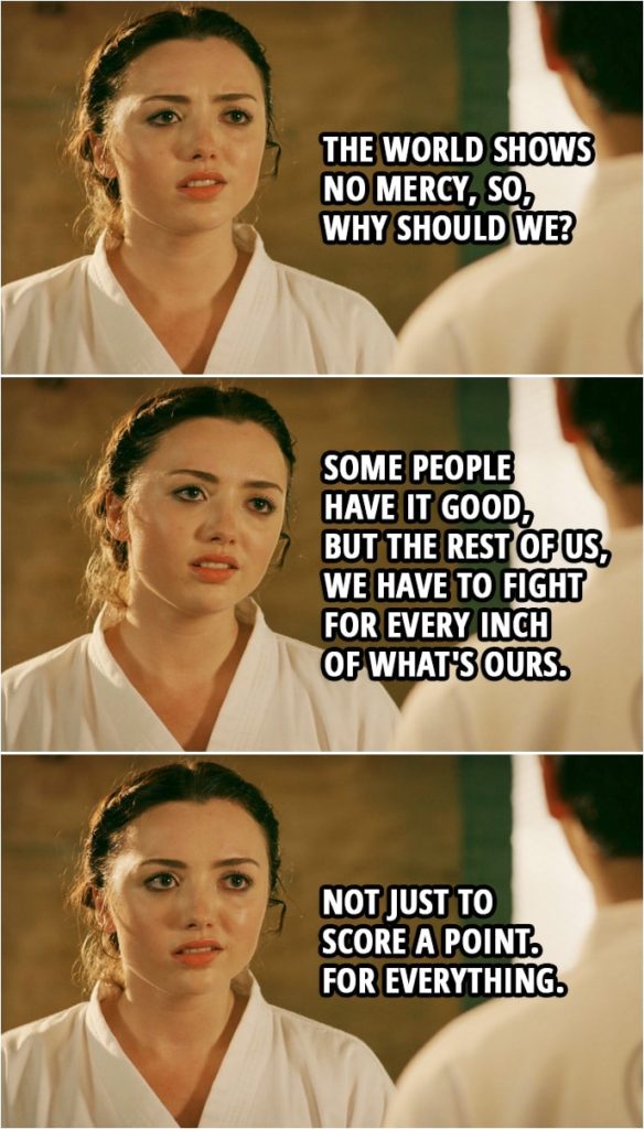 Quote from Cobra Kai 2x06 | Tory Nichols (to Miguel): The world shows no mercy, so, why should we? Some people have it good, but the rest of us, we have to fight for every inch of what's ours. Not just to score a point. For everything.