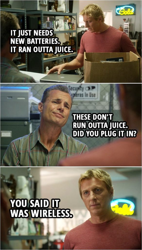 Quote from Cobra Kai 3x03 | (Johnny is trying to sell his laptop at the pawn shop...) Johnny Lawrence: It just needs new batteries. It ran outta juice. Lyle: These don't run outta juice. Did you plug it in? Johnny Lawrence: You said it was wireless. Lyle: Yeah. Wireless as in... never mind.