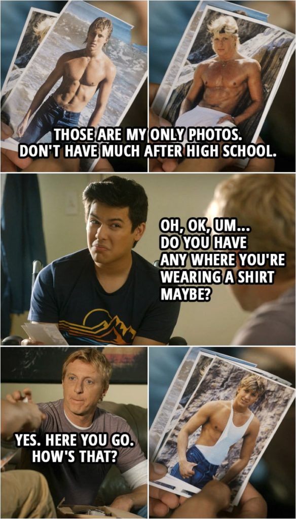 Quote from Cobra Kai 3x06 | Johnny Lawrence: Those are my only photos. Don't have much after high school. Miguel Diaz: Oh, OK, um... Do you have any where you're wearing a shirt maybe? Johnny Lawrence: Yes. Here you go. How's that? (hands him a photo in ripped up tank top) Miguel Diaz: OK. Uh, that's, um... You know, we're probably just better off going with some new photos. Johnny Lawrence: Yeah, like present day? Miguel Diaz: Mmm. Johnny Lawrence: Not sure I want you to grease me up right now. Baby oil gets over everything. Miguel Diaz: I'm not gonna grease y... I was just thinking maybe we could go with something more contemporary. Yeah?