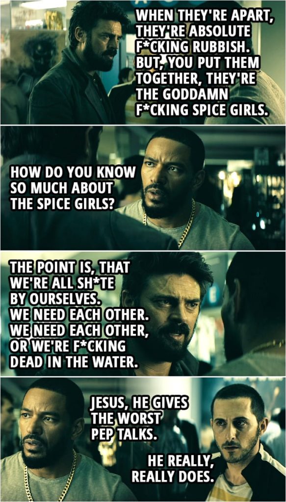Quote from The Boys 1x04 | Billy Butcher: What's Sporty Spice up to? Mother's Milk: Who? Billy Butcher: Sporty f*cking Spice. What is she up to? Mother's Milk: I don't know. Billy Butcher: Exactly. How about Posh? You know what she's doing? Frenchie: I don't understand. Billy Butcher: Making clothes for anorexics. Right? Not exactly a growth market. And Baby? You know what she's doing? F*ck all. Not even page six of the Daily Mail. And Scary Spice? Up to her eyeballs in lawsuits and sex tapes. Ginger, on the other hand, has released three albums. Passion, Schizophonic and Scream If You Wanna Go Faster. They'll all make your ears bleed. You see, when they're apart, they're absolute f*cking rubbish. But, you put them together, they're the goddamn f*cking Spice Girls. Mother's Milk: How do you know so much about the Spice Girls? Billy Butcher: Look, the point is, that we're all sh*te by ourselves. We need each other. We need each other, or we're f*cking dead in the water. Now, you guys can beat the living f*cking sh*t out of each other, I really don't care, it ain't gonna change the past. What do you say we go find that dirty little b*tch, gas her a**, then get the f*ck out of here? Mother's Milk: Jesus, he gives the worst pep talks. Frenchie: He really, really does.