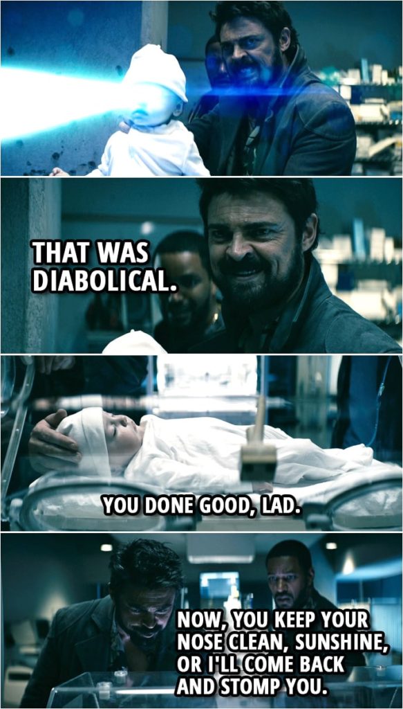 Quote from The Boys 1x05 | Billy Butcher: Watch and learn, son. (Butch picks up baby supe and uses it as weapon) Billy Butcher: Holy f*ck. That was diabolical. You little f*cking beauty. (kisses baby's head) (Butcher puts the baby back into the incubator...) Billy Butcher: You done good, lad. Mother's Milk: Come on, Butcher, it's time to go. Billy Butcher: Yeah. (to the baby): Now, you keep your nose clean, sunshine, or I'll come back and stomp you.