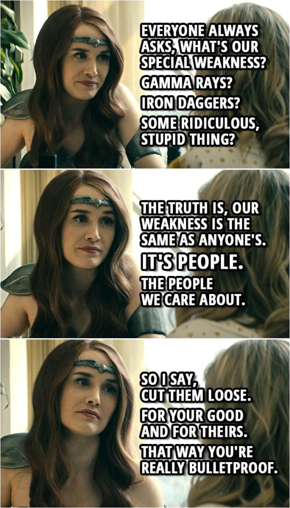 Quote from The Boys 1x07 | Queen Maeve: Everyone always asks, what's our special weakness? Gamma rays? Iron daggers? Some ridiculous, stupid thing? The truth is, our weakness is the same as anyone's. It's people. The people we care about. So I say, cut them loose. For your good and for theirs. That way you're really bulletproof.