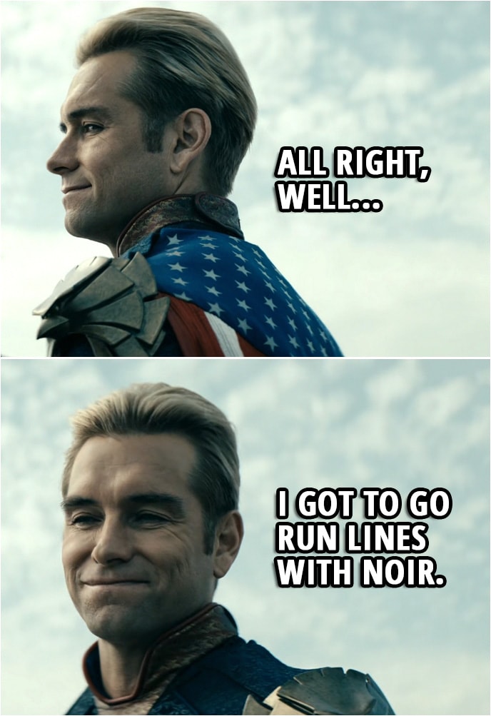 Quote from The Boys 2x06 | (Homelander got angry Stormfront was running late and burned his trailer...) Stormfront: What happened to your trailer? Homelander: Electrical fire. How was your meeting? Stormfront: Sorry. It ran long. Homelander: No need to apologize. All right, well, I got to go run lines with Noir.