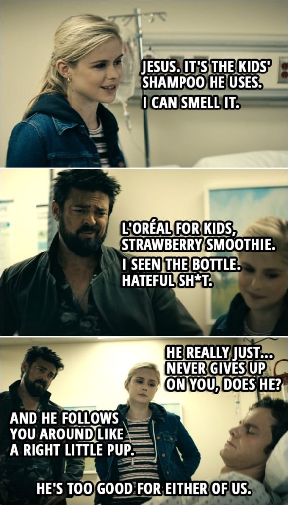 Quote from The Boys 2x06 | Annie January: Jesus. Billy Butcher: What? Annie January: Just... it's the kids' shampoo he uses. I can smell it. Billy Butcher: L'Oréal for kids, strawberry smoothie. I seen the bottle. Hateful sh*t. Annie January: And his Axe Body Spray. Ugh! I mean... that's how Vin Diesel must smell. Billy Butcher: You know, every morning he slathers his bum with creamy Desitin. Annie January: No. Billy Butcher: I f*cking swear to God. He's got rashes down there. Annie January: I don't want to know that! Billy Butcher: F*cking mental, that's all I'm saying. Annie January: Hmm. But he really just... never gives up on you, does he? Billy Butcher: Aye. And he follows you around like a right little pup. Annie January: He's too good for either of us. Billy Butcher: Mm. Yeah.