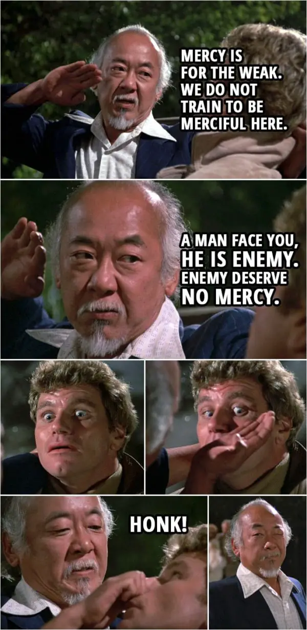 Quote from the movie The Karate Kid Part II (1986) | Mr. Miyagi (to Kreese): Mercy is for the weak. We do not train to be merciful here. A man face you, he is enemy. Enemy deserve no mercy. Honk!