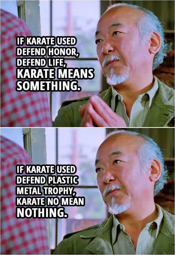 Quote from the movie The Karate Kid Part III (1989) | Mr. Miyagi: Daniel-san, if karate used defend honor, defend life, karate means something. If karate used defend plastic metal trophy, karate no mean nothing.