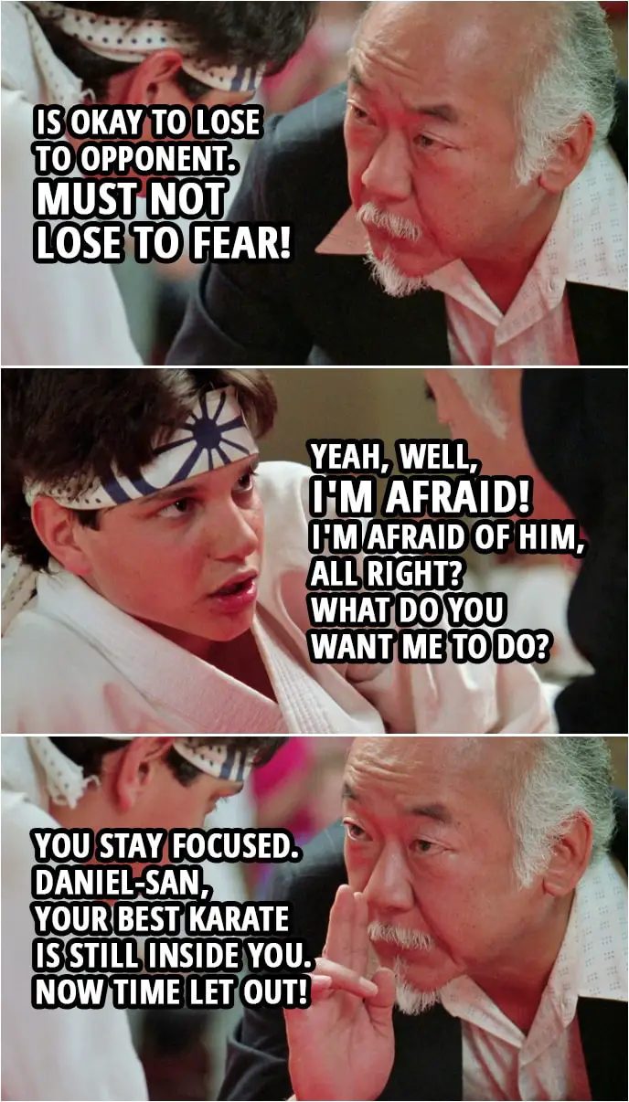 Quote from the movie The Karate Kid Part III (1989) | Mr. Miyagi: Is okay to lose to opponent. Must not lose to fear! Daniel LaRusso: Yeah, well, I'm afraid! I'm afraid of him, all right? What do you want me to do? Mr. Miyagi: You stay focused. Daniel-san, your best karate is still inside you. Now time let out!