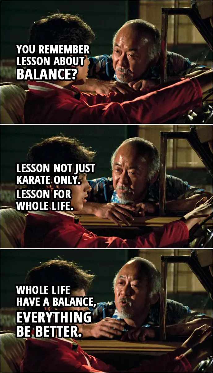 Quote from the movie The Karate Kid (1984) | Mr. Miyagi: You remember lesson about balance? Daniel LaRusso: Yeah. Mr. Miyagi: Lesson not just karate only. Lesson for whole life. Whole life have a balance, everything be better.