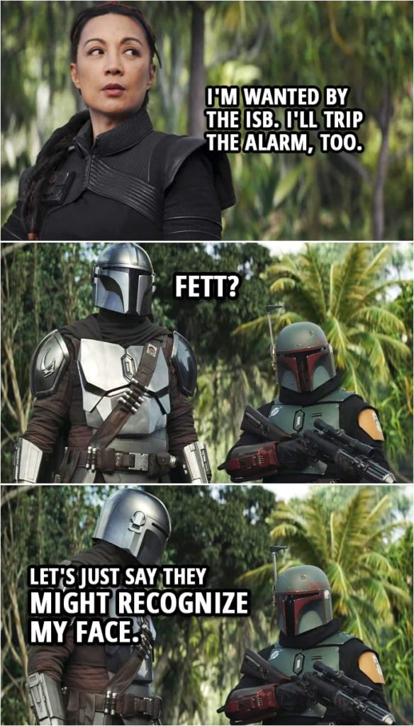 Quote from The Mandalorian 2x07 | Migs Mayfeld: If you get scanned and your genetic signature shows up on any New Republic register, you're gonna be detected, and it's guns out. Cara Dune: You sure do know a lot about Imperial Remnants. Migs Mayfeld: If you wanna accuse me of something, then just say it. Din Djarin: We don't have time. Fennec will go. Fennec Shand: No, I'm wanted by the ISB. I'll trip the alarm, too. Din Djarin: Fett? Boba Fett: Let's just say they might recognize my face.