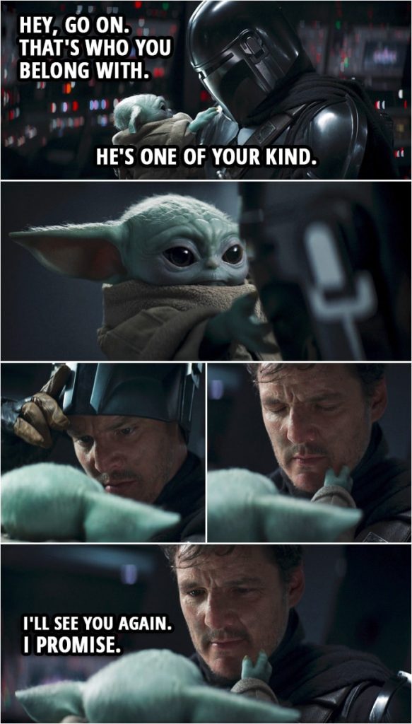 Quote from The Mandalorian 2x08 | Din Djarin (to Grogu): Hey, go on. That's who you belong with. He's one of your kind. I'll see you again. I promise. (Grogu "asks" to see Din's face, Din takes his helmet off...)