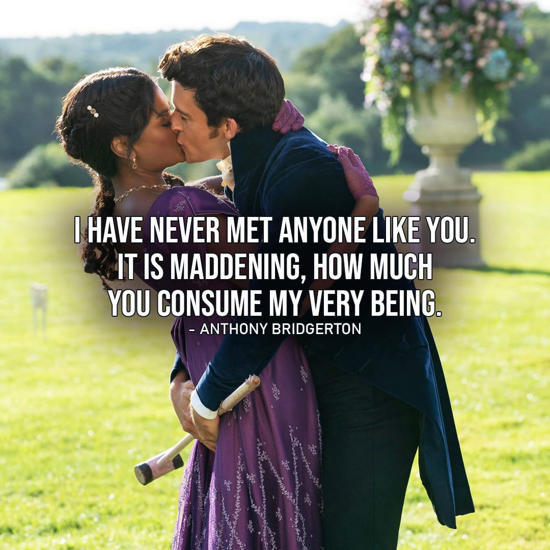 Quote by Anthony Bridgerton |  I have never met anyone like you. It is maddening, how much you consume my very being. (Anthony Bridgerton to Kate – Ep 2×07)