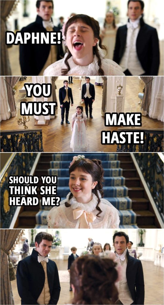 Quote from Bridgerton 1x01 | Benedict Bridgerton: Is our dear sister still not ready? Francesca Bridgerton: She's only been readying herself the entire night. Eloise Bridgerton: You mean her entire life. Colin Bridgerton: I shall run upstairs and hasten her along. Benedict Bridgerton: Colin, wait. I'll do it. Colin Bridgerton: She likes me much better than you, Benedict. Benedict Bridgerton: Did she say that? Colin Bridgerton: Everyone says that. Eloise Bridgerton: Daphne! You must make haste! Should you think she heard me?