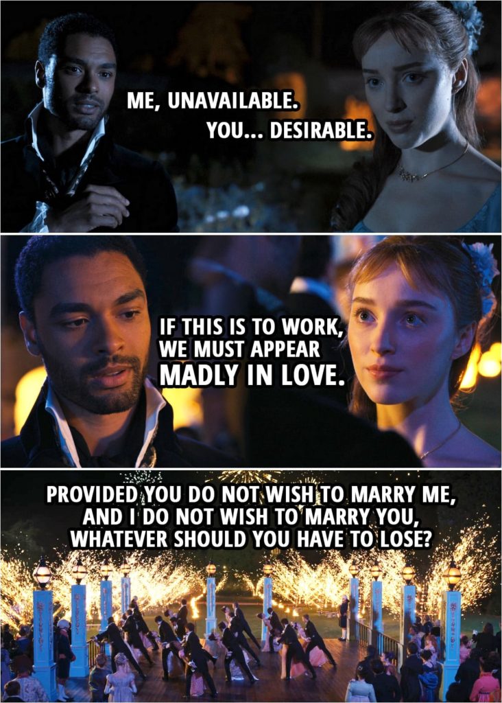 Quote from Bridgerton 1x01 | Simon Basset: Perhaps there is an answer... to our collective Lady Whistledown issue. We could pretend to form an attachment. With you on my arm, the world will believe I've finally found my duchess. Every presumptuous mother in town will leave me alone, and every suitor will be looking at you. You must know men are always interested in a woman when they believe another, particularly a duke, to be interested as well. Daphne Bridgerton: You presume Lady Whistledown... Simon Basset: I presume she'll deem us to be what we are. Me, unavailable. You... desirable. Stare into my eyes. Here. Closer. If this is to work, we must appear madly in love. Daphne Bridgerton: It is an absurd plan. Simon Basset: I find it quite brilliant. Provided you do not wish to marry me, and I do not wish to marry you, whatever should you have to lose?