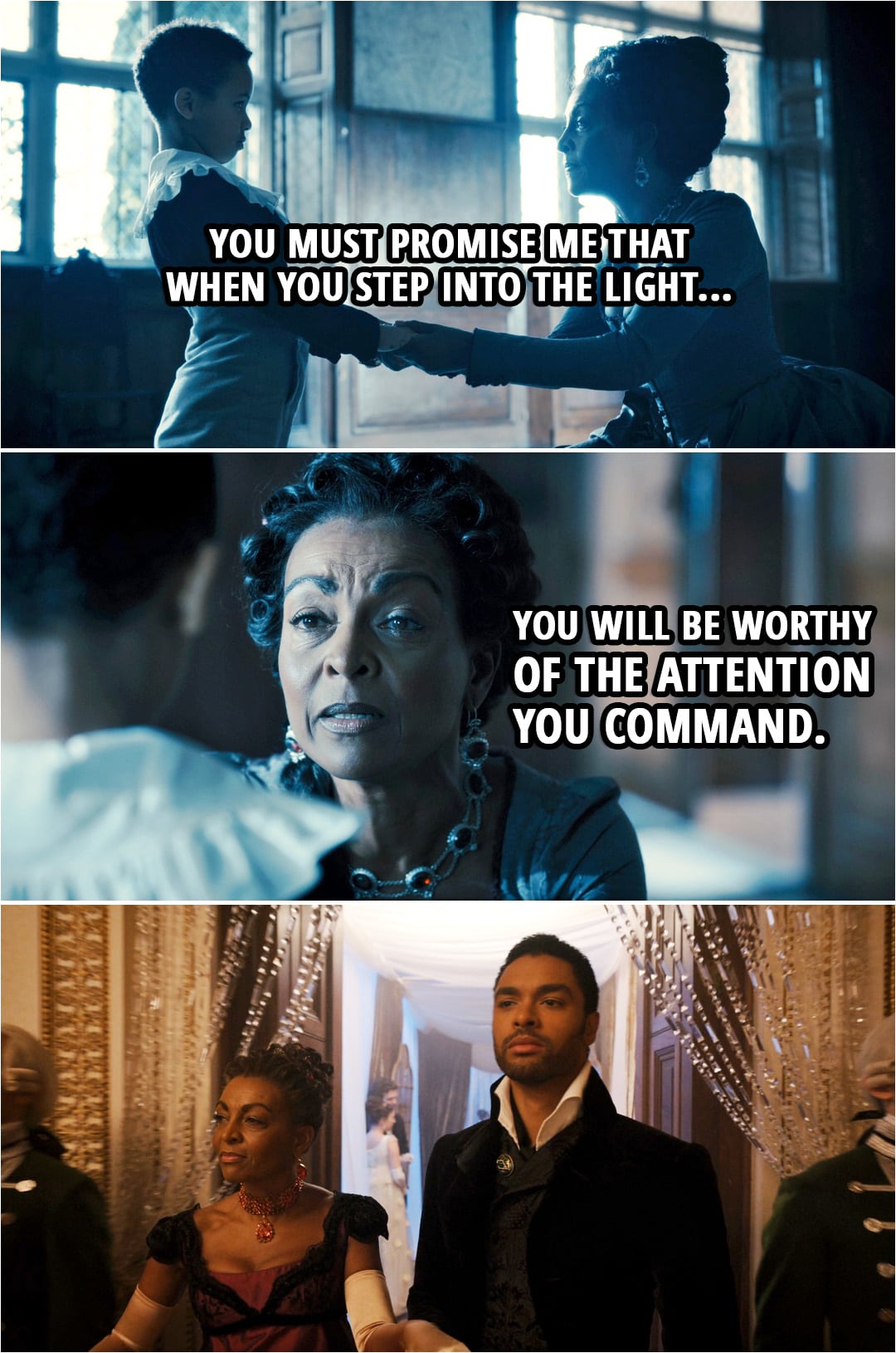 Quote from Bridgerton 1x02 | Lady Danbury: When I was a girl, some centuries ago, I was afraid even of my own reflection. I entered a room and attempted to dissolve into the shadows. But there is only so long one in a position such as ours can hide. I knew I would have to step into the light someday, and I could not very well be frightened. So, instead, I made myself frightening. I sharpened my wit, my wardrobe, and my eye, and I made myself the most terrifying creature in any room I entered. Come. You can speak. I understood you well enough. And I will help you to overcome this stammer of yours. But in exchange, you must promise me that when you step into the light... you will be worthy of the attention you command.