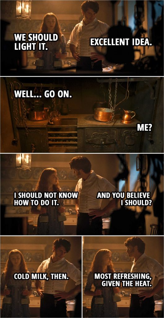 Quote from Bridgerton 1x03 | Daphne Bridgerton: I could not sleep. I thought a bit of warm milk might help matters. Anthony Bridgerton: Should I ring for a servant? Daphne Bridgerton: No. No, do not wake them. Would you like to join me? (In the kitchen...) Daphne Bridgerton: We should light it. Anthony Bridgerton: Excellent idea. Daphne Bridgerton: Well... go on. Anthony Bridgerton: Me? Daphne Bridgerton: I should not know how to do it. Anthony Bridgerton: And you believe I should? Daphne Bridgerton: Cold milk, then. Anthony Bridgerton: Most refreshing, given the heat.