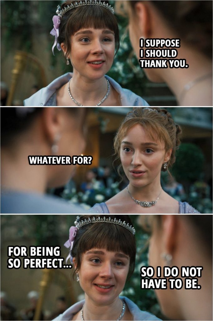Quote from Bridgerton 1x08 | Eloise Bridgerton: Sister... I suppose I should thank you. Daphne Bridgerton: Whatever for? Eloise Bridgerton: For being so perfect... so I do not have to be.