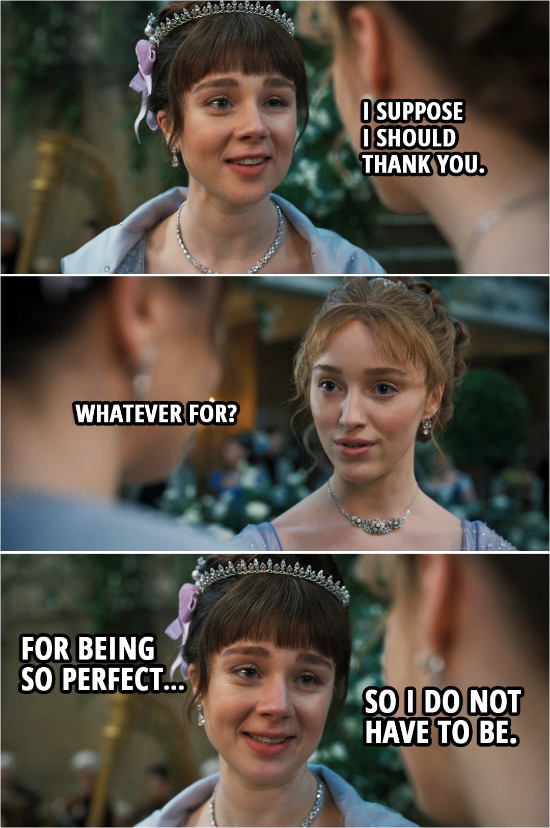 Quote from Bridgerton 1x08 | Eloise Bridgerton: Sister... I suppose I should thank you. Daphne Bridgerton: Whatever for? Eloise Bridgerton: For being so perfect... so I do not have to be.
