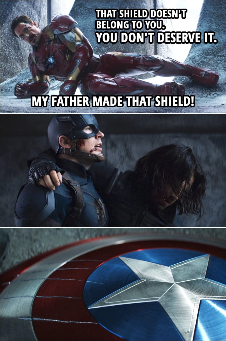 Quote from Captain America: Civil War (2016) | Tony Stark (to Steve): That shield doesn't belong to you. You don't deserve it. My father made that shield! (Steve drops the shield as he leaves...)