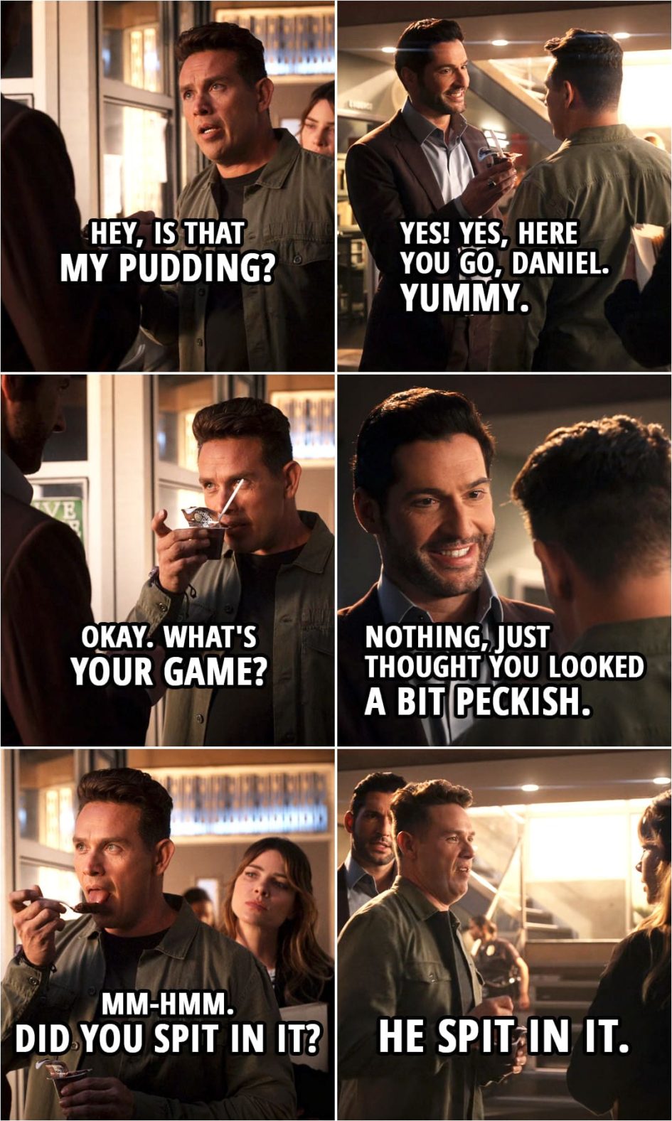 Quote from Lucifer 5x02 | (Michael is pretending to be Lucifer...) Dan Espinoza: Hey, is that my pudding? Michael: Yes! Yes, here you go, Daniel. Yummy. Dan Espinoza: Okay. What's your game? Michael: Nothing, just thought you looked a bit peckish. Dan Espinoza: Uh-huh. Mm-hmm. Did you spit in it? (to Chloe): He spit in it.