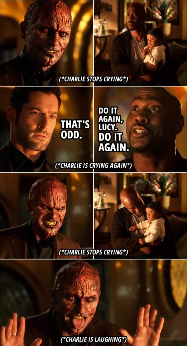 Quote from Lucifer 5x06 | (Lucifer gets angry and shows his devil face, which makes Charlie stop crying, looking at him curiously...) Lucifer Morningstar: That's odd. (Lucifer turns his face back and Charlie starts crying again...) Amenadiel: Do it again, Lucy. Do it again. Yeah, yeah. Do it again. (Lucifer shows his devil face again and makes Charlie laugh...)
