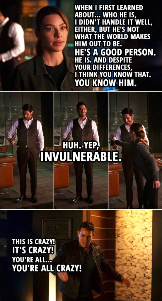 Quote from Lucifer 5x08 | Chloe Decker: Dan, I understand. I get it, and when I first learned about... who he is, I didn't handle it well, either, but he's not what the world makes him out to be. He's a good person. He is. And despite your differences, I think you know that. You know him. (Lucifer picks up Dan's gun and shoots himself...) Lucifer Morningstar: Huh. Yep, invulnerable. Dan Espinoza: This is crazy! It's crazy! You're all... You're all crazy!
