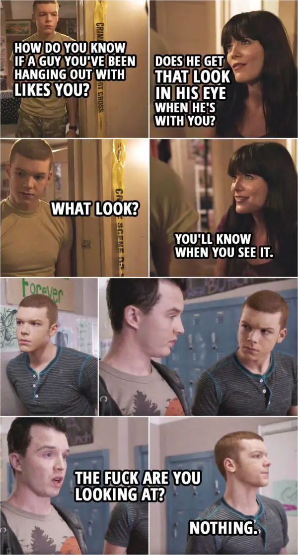 Quote from Shameless 3x02 | Ian Gallagher: How do you know if a guy you've been hanging out with likes you? Mandy Milkovich: You like him? Ian Gallagher: Uh-huh, but I think he hates me. Mandy Milkovich: Ask him. Ian Gallagher: Doesn't want to talk about it. Mandy Milkovich: No guy ever does. Ian Gallagher: How do I know, then? Mandy Milkovich: Does he get that look in his eye when he's with you? Ian Gallagher: What look? Mandy Milkovich: You'll know when you see it. (Later when he's with Mickey...) Mickey Milkovich: The f**k are you looking at? Ian Gallagher: Nothing.