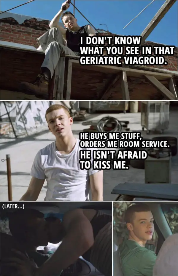 Quote from Shameless 3x05 | Mickey Milkovich: I don't know what you see in that geriatric viagroid. Ian Gallagher: He buys me stuff, orders me room service. He isn't afraid to kiss me.