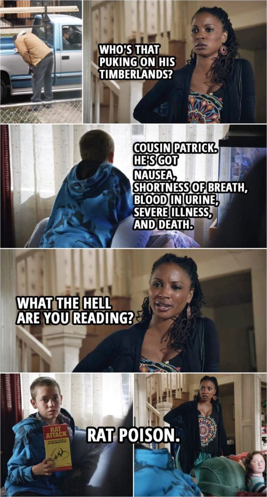 Quote from Shameless 3x08 | Veronica Fisher: Who's that puking on his Timberlands? Carl Gallagher: Cousin Patrick. He's got nausea, shortness of breath, blood in urine, severe illness, and death. Veronica Fisher: What the hell are you reading? Carl Gallagher: Rat poison.