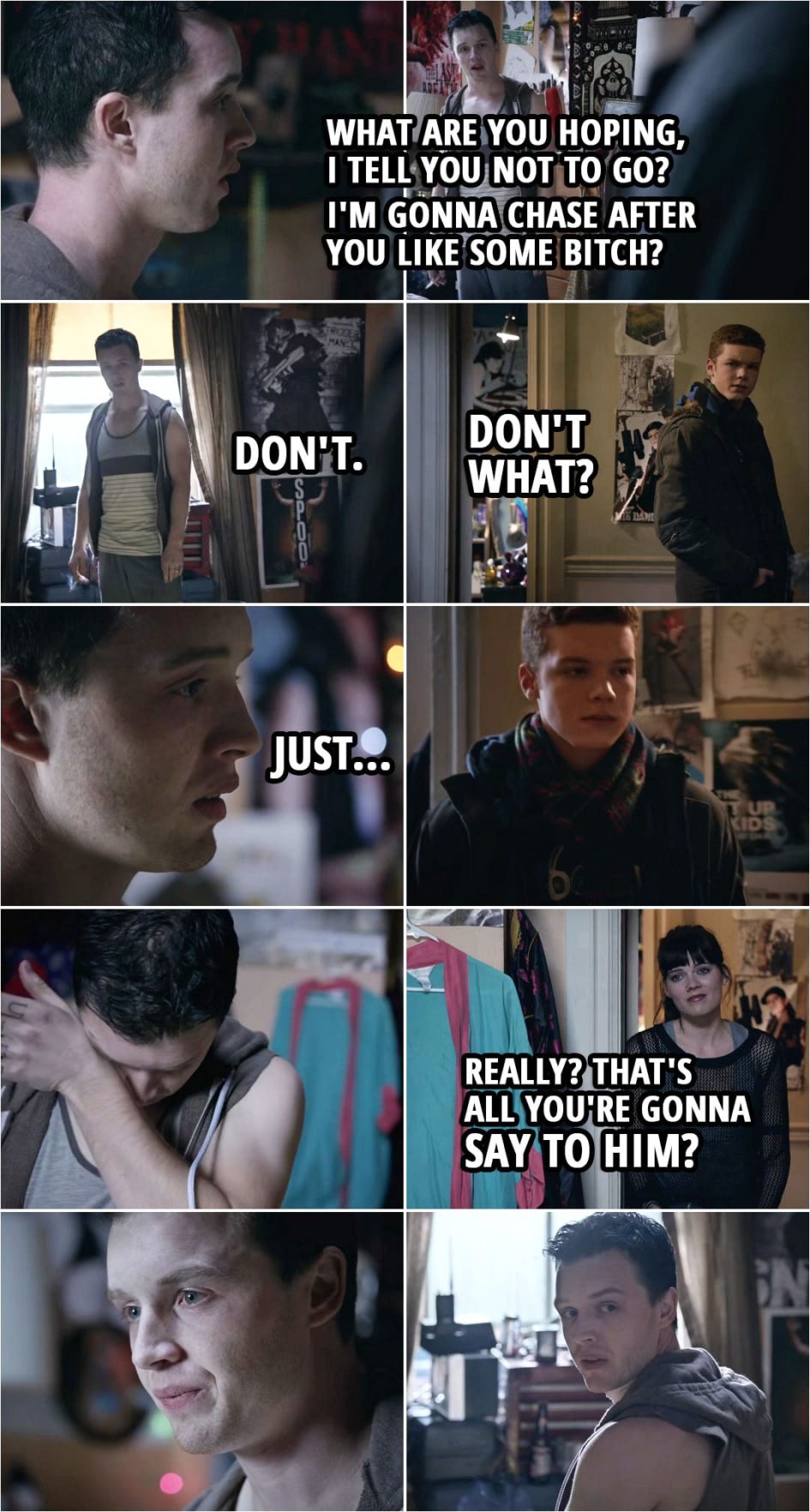Quote from Shameless 3x12 | (Ian tells Mickey he's joining the army and will be gonne for at least four years...) Mickey Milkovich: What are you hoping, I tell you not to go? I'm gonna chase after you like some b*tch? Ian Gallagher: I didn't come here for you. Mickey Milkovich: Don't. Ian Gallagher: Don't what? Mickey Milkovich: Just... (Ian leaves, Mickey is tearing up, Mandy peaks into Mickey's room...) Mickey Milkovich: What the f**k do you want? Mandy Milkovich: Really? That's all you're gonna say to him? You're a f**king pussy.