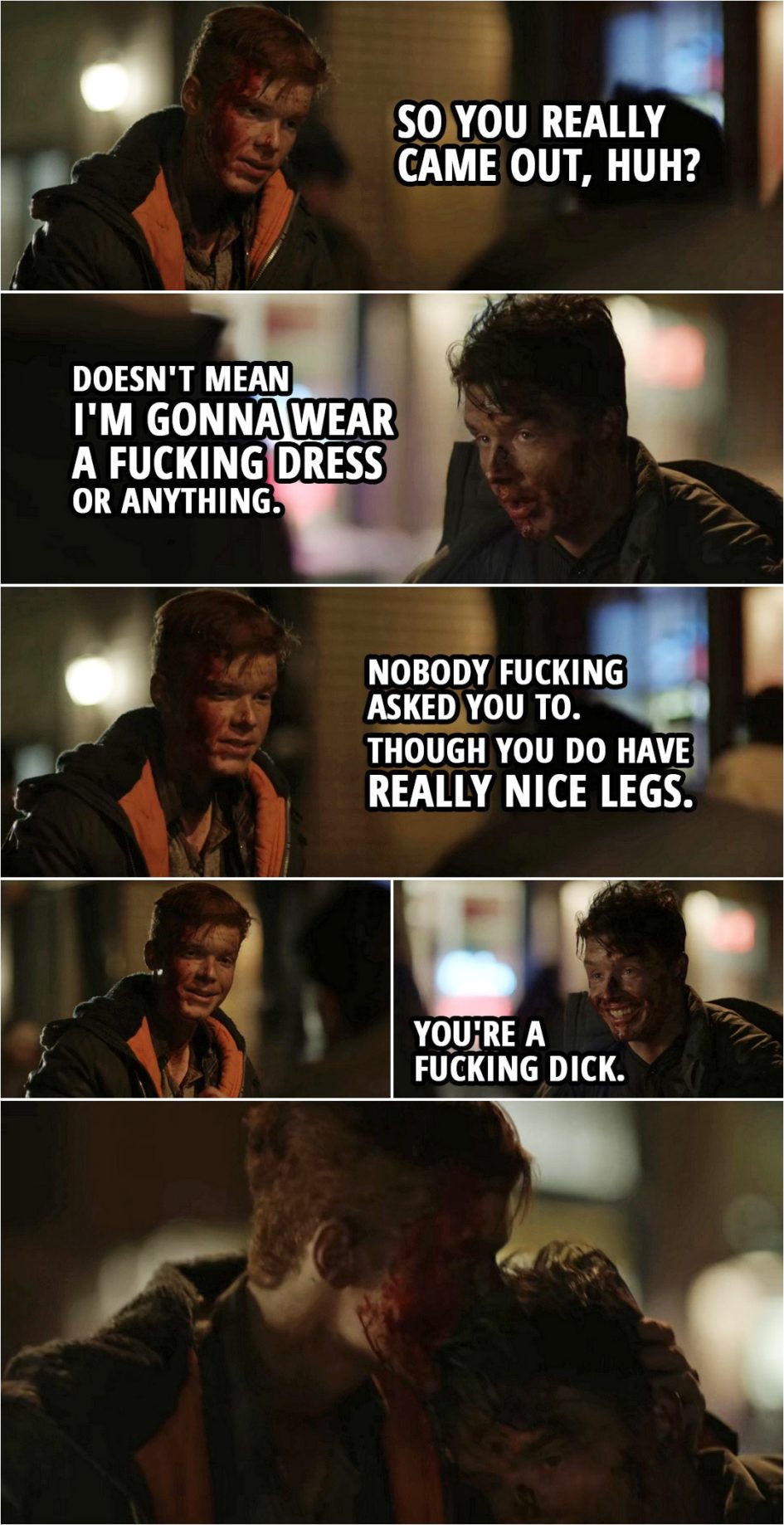 Quote from Shameless 4x11 | Ian Gallagher: So you really came out, huh? Mickey Milkovich: Doesn't mean I'm gonna wear a f**king dress or anything. Ian Gallagher: Nobody f**king asked you to. Though you do have really nice legs. Mickey Milkovich: You're a f**king dick.