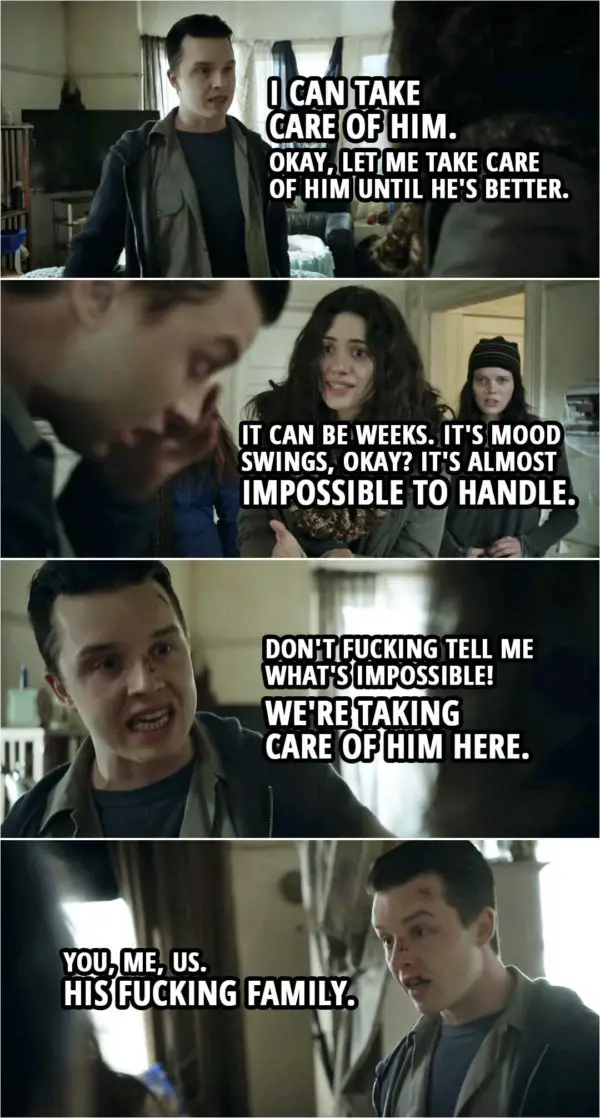 Quote from Shameless 4x12 | Fiona Gallagher: We'll get him an appointment at the clinic, and we'll see what they say. Mickey Milkovich: No, no, look. He... he's low. We cheer him up. Fiona Gallagher: It's not like that. He may have to be hospitalized. Mickey Milkovich: What do you mean, hos... Like a psych ward? No fu**ing way! No f**king way! He's staying here. Fiona Gallagher: He could end up suicidal. Mickey Milkovich: Then we hide the knives until he perks up. I can... I can take care of him. Okay, let me take care of him until he's better. Fiona Gallagher: It... it can be weeks. It's mood swings, okay? It's almost impossible to handle. Mickey Milkovich: Don't f**king tell me what's impossible! We're taking care of him here. You, me, us. His f**king family.