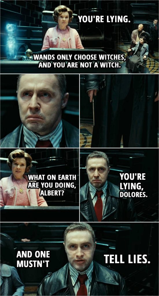 Quote from Harry Potter and the Deathly Hallows: Part 1 (2010) | Dolores Umbridge: You're lying. Wands only choose witches, and you are not a witch. Mary Cattermole: But I am. Tell them, Reg. Tell them what I am. Reg, tell them what I am. Dolores Umbridge: What on earth are you doing, Albert? Harry Potter (lookin' like Runcorn): You're lying, Dolores. And one mustn't tell lies.