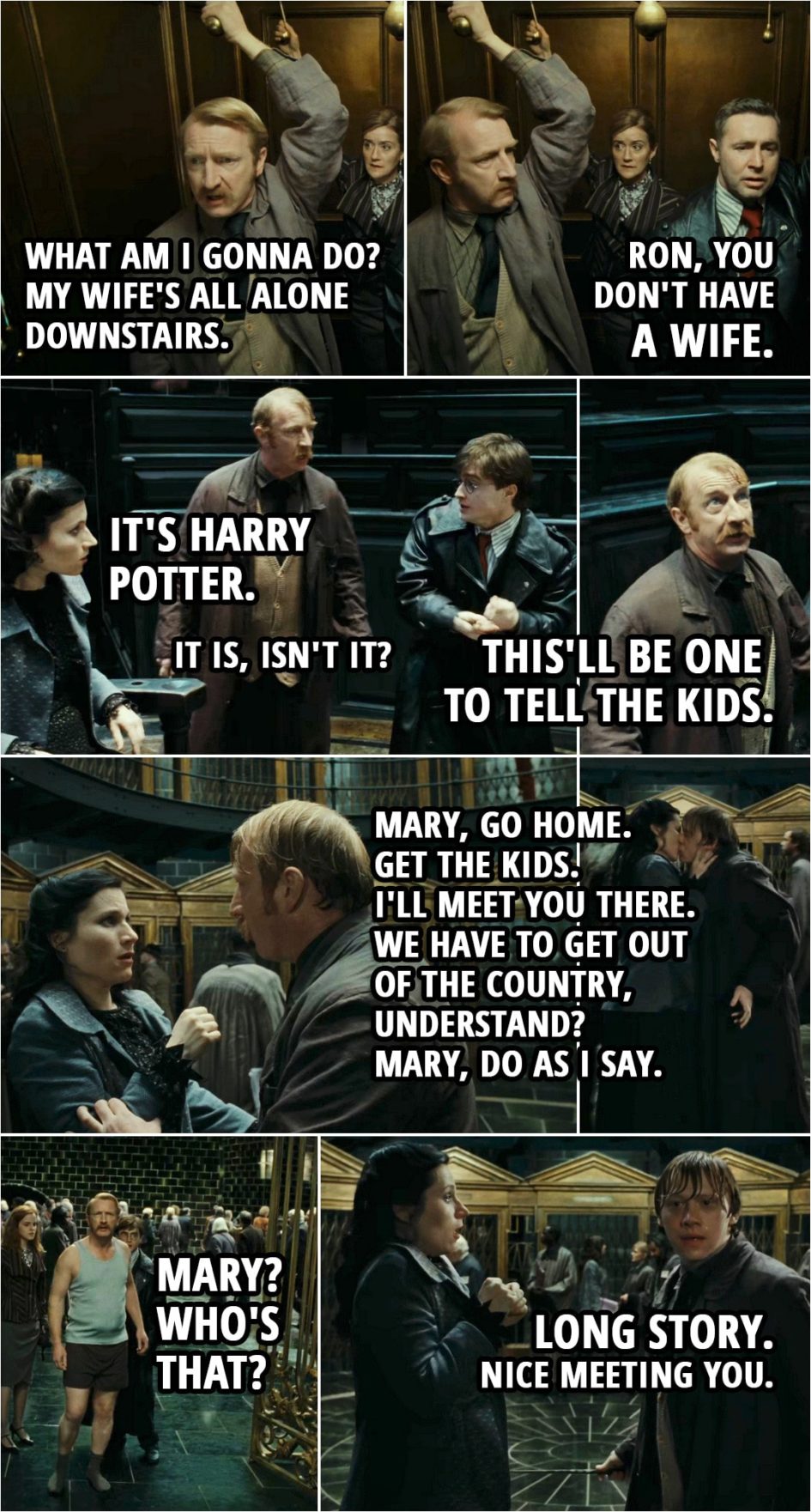 Quote from Harry Potter and the Deathly Hallows: Part 1 (2010) | (At the ministry, Ron as Cattermole...) Ron Weasley: Oh, my God. What am I gonna do? My wife's all alone downstairs. Harry Potter: Ron, you don't have a wife. Ron Weasley: Oh, right. (At the court room...) Mary Cattermole: It's Harry Potter. Ron Weasley: It is, isn't it? This'll be one to tell the kids. (Running from the ministry...) Ron Weasley: Mary, go home. Get the kids. I'll meet you there. We have to get out of the country, understand? Mary, do as I say. (Mary kisses him and Ron turns back into himself... the real Cattermole shows up...) Reginald Cattermole: Mary? Who's that? Ron Weasley: Long story. Nice meeting you.