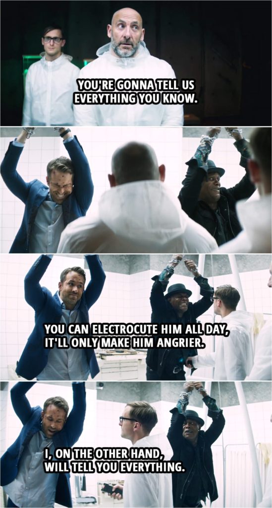 Quote from Hitman's Wife's Bodyguard (2021) | Bad guy: You're gonna tell us everything you know. Darius Kincaid: I'm not telling you sh--! Aahh!! (gets tased) Michael Bryce: You can electrocute him all day, it'll only make him angrier. (guy with a taser gets closer to Bryce...) I, on the other hand, will tell you everything. Darius Kincaid: What, really?