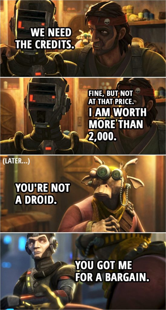 Quote from Star Wars: The Bad Batch 1x04 | (The Salesman is looking at Echo....) Salesman (to Hunter): If you're looking to sell something, how about your droid? Echo: Droid? Hunter: Uh, he's a... he's a military prototype. Salesman: Military, eh? Hmm. I'll give you 2,000. Hunter: Hmm. Give me a minute. (Goes to talk to Echo...) Echo: No, no, no. You can't be serious. Hunter: We need the credits. Once we get the supplies, I'll give you the signal and you can leave. Echo: Fine, but not at that price. I am worth more than 2,000. (Later when Echo is leaving...) Salesman: Hey! Where do you think you're all going? Get back inside. You're not a droid. Echo: You got me for a bargain.
