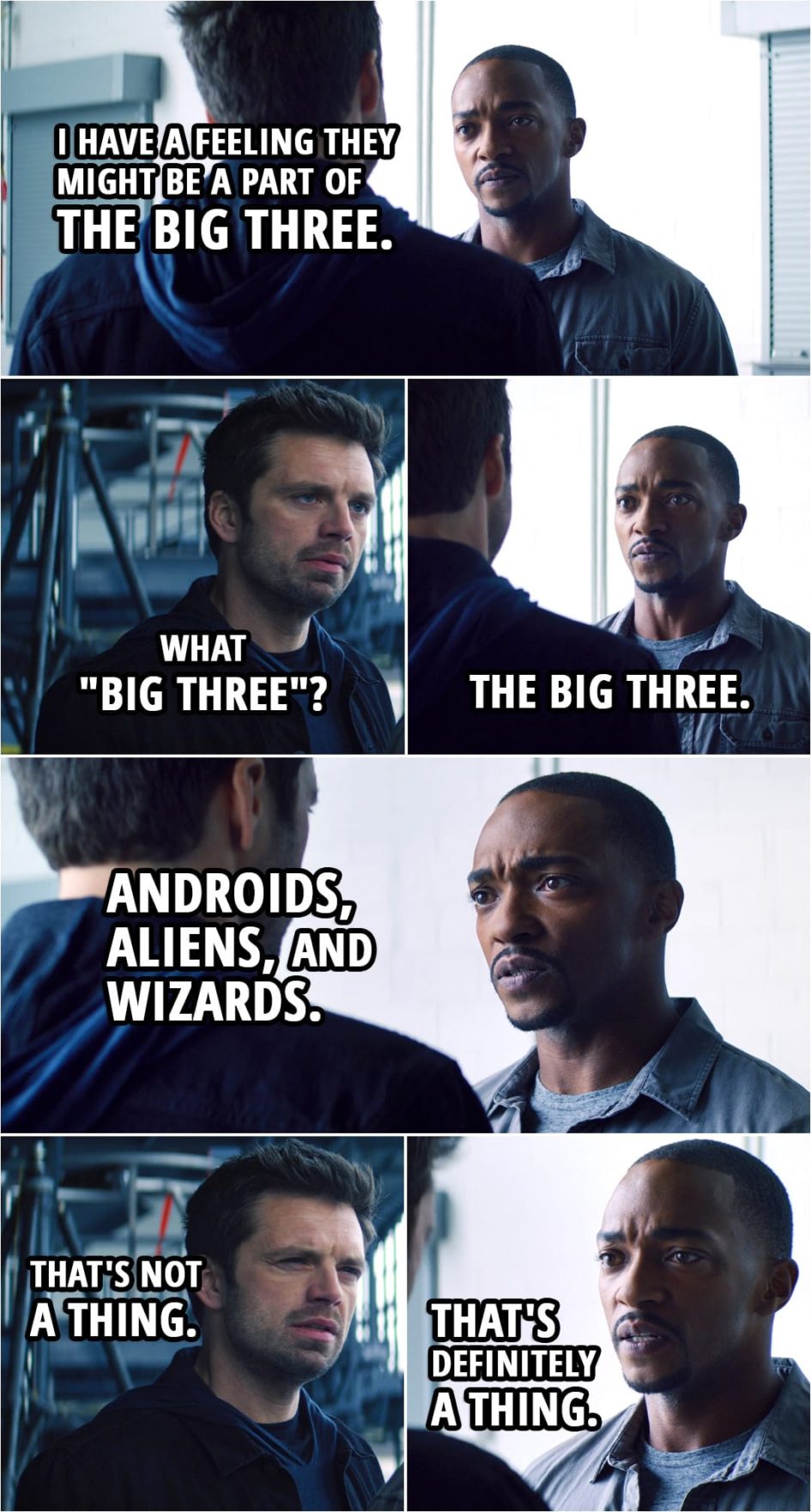 Quote from The Falcon and The Winter Soldier 1x02 | Sam Wilson: I have a feeling they might be a part of the Big Three. Bucky Barnes: What "Big Three"? Sam Wilson: The Big Three. Bucky Barnes: What Big Three? Sam Wilson: Androids, aliens, and wizards. Bucky Barnes: That's not a thing. Sam Wilson: That's definitely a thing. Bucky Barnes: No, it's not. Sam Wilson: Every time we fight, we fight one of the three.