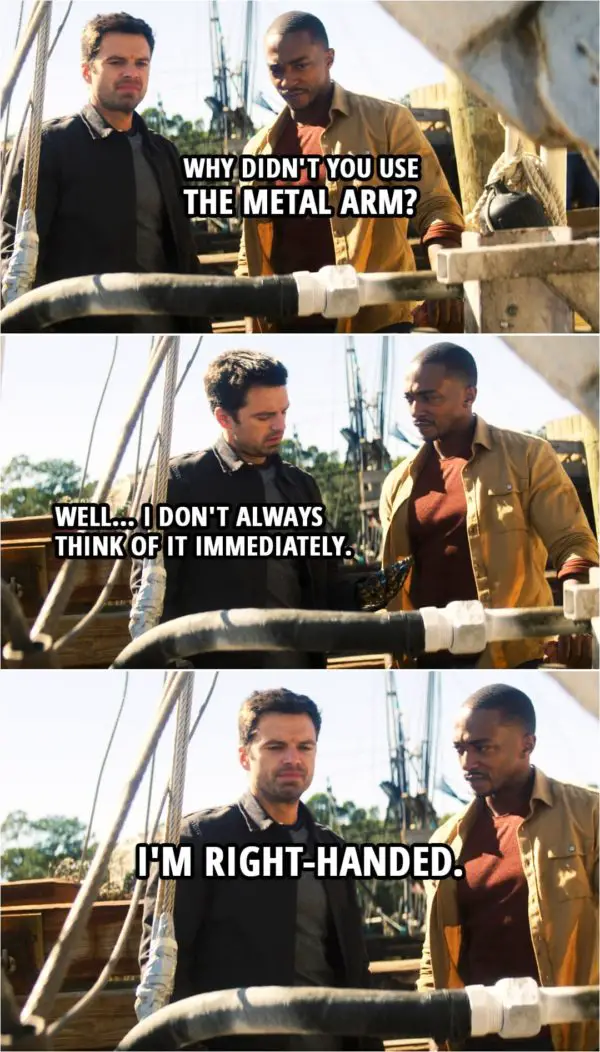 Quote from The Falcon and The Winter Soldier 1x05 | Sam Wilson: Why didn't you use the metal arm? Bucky Barnes: Well... I don't always think of it immediately. I'm right-handed.
