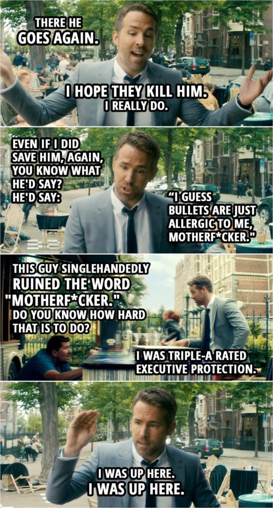Quote from The Hitman's Bodyguard (2017) | Michael Bryce: There he goes again. I hope they kill him. I really do. Even if I did save him, again, you know what he'd say? He'd say, "I had it all figured out before you got here." He'd say, "I guess my thing just better than your thing, motherf*cker. I guess bullets are just allergic to me, motherf*cker." This guy singlehandedly ruined the word "motherf*cker." Do you know how hard that is to do? I was Triple-A rated executive protection. I was up here. I was up here. And God damn it!