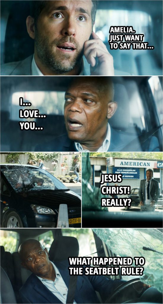Quote from The Hitman's Bodyguard (2017) | (Kincaid is driving, Bryce is on the phone with Amelia...) Michael Bryce: Amelia. Just want to say that... (Kincaid gets invested in the phonecall and starts to whisper the right answer to Bryce) Darius Kincaid: I... love... you. (As Kincaid didn't watch the road, they crash and Bryce flies through the windshield) Michael Bryce: Jesus Christ! Really? Darius Kincaid: What happened to the seatbelt rule?