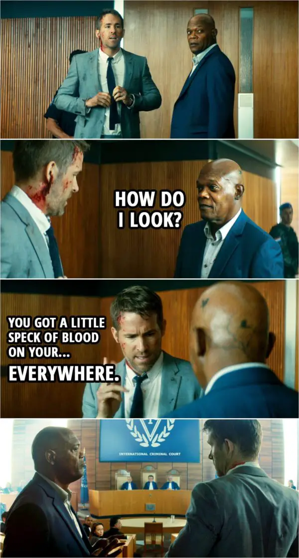 Quote from The Hitman's Bodyguard (2017) | (After they finally arrive at the court...) Darius Kincaid: How do I look? Michael Bryce: You got a little speck of blood on your... everywhere.
