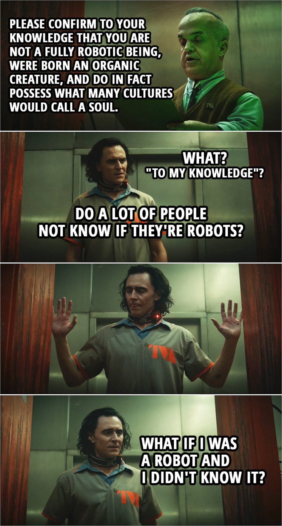 Quote from Loki 1x01 | Robot Scanner: Please confirm to your knowledge that you are not a fully robotic being, were born an organic creature, and do in fact possess what many cultures would call a soul. Loki: What? "To my knowledge"? Do a lot of people not know if they're robots? Robot Scanner: Thank you for your confirmation. Please, move through. Loki: What if I was a robot and I didn't know it? Robot Scanner: The machine would melt you from the inside out. Please move along, sir. Loki: Okay, I'm not a robot, so I'll be fine.