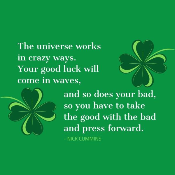 Quote about Luck | The universe works in crazy ways. Your good luck will come in waves, and so does your bad, so you have to take the good with the bad and press forward. - Nick Cummins