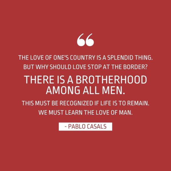 Quote about Patriotism | The love of one's country is a splendid thing. But why should love stop at the border? There is a brotherhood among all men. This must be recognized if life is to remain. We must learn the love of man. - Pablo Casals