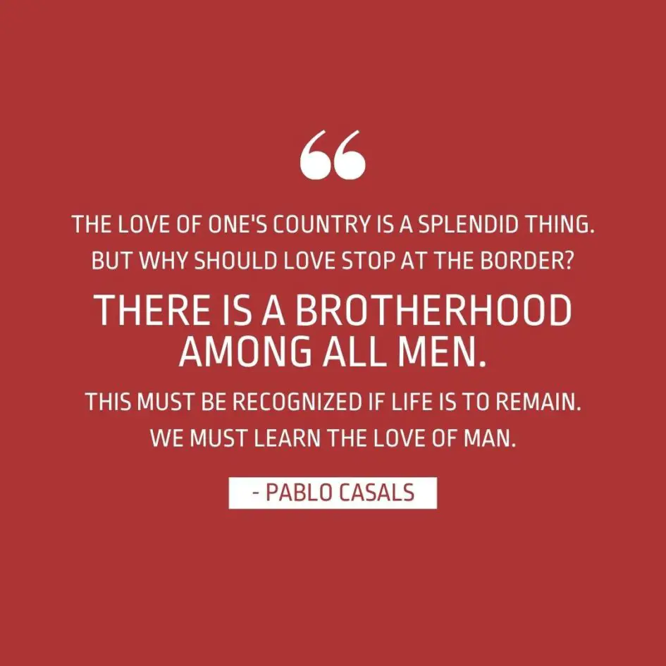 Quote about Patriotism | The love of one's country is a splendid thing. But why should love stop at the border? There is a brotherhood among all men. This must be recognized if life is to remain. We must learn the love of man. - Pablo Casals