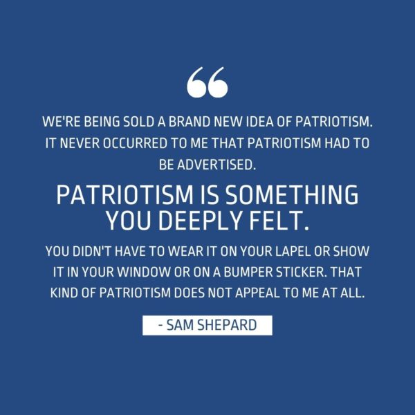 Quote about Patriotism | We're being sold a brand new idea of patriotism. It never occurred to me that patriotism had to be advertised. Patriotism is something you deeply felt. You didn't have to wear it on your lapel or show it in your window or on a bumper sticker. That kind of patriotism does not appeal to me at all. - Sam Shepard