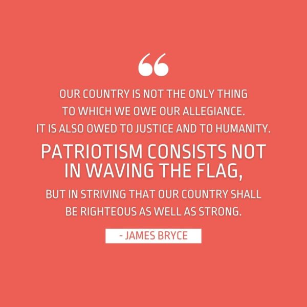 Quote about Patriotism | Our country is not the only thing to which we owe our allegiance. It is also owed to justice and to humanity. Patriotism consists not in waving the flag, but in striving that our country shall be righteous as well as strong. - James Bryce