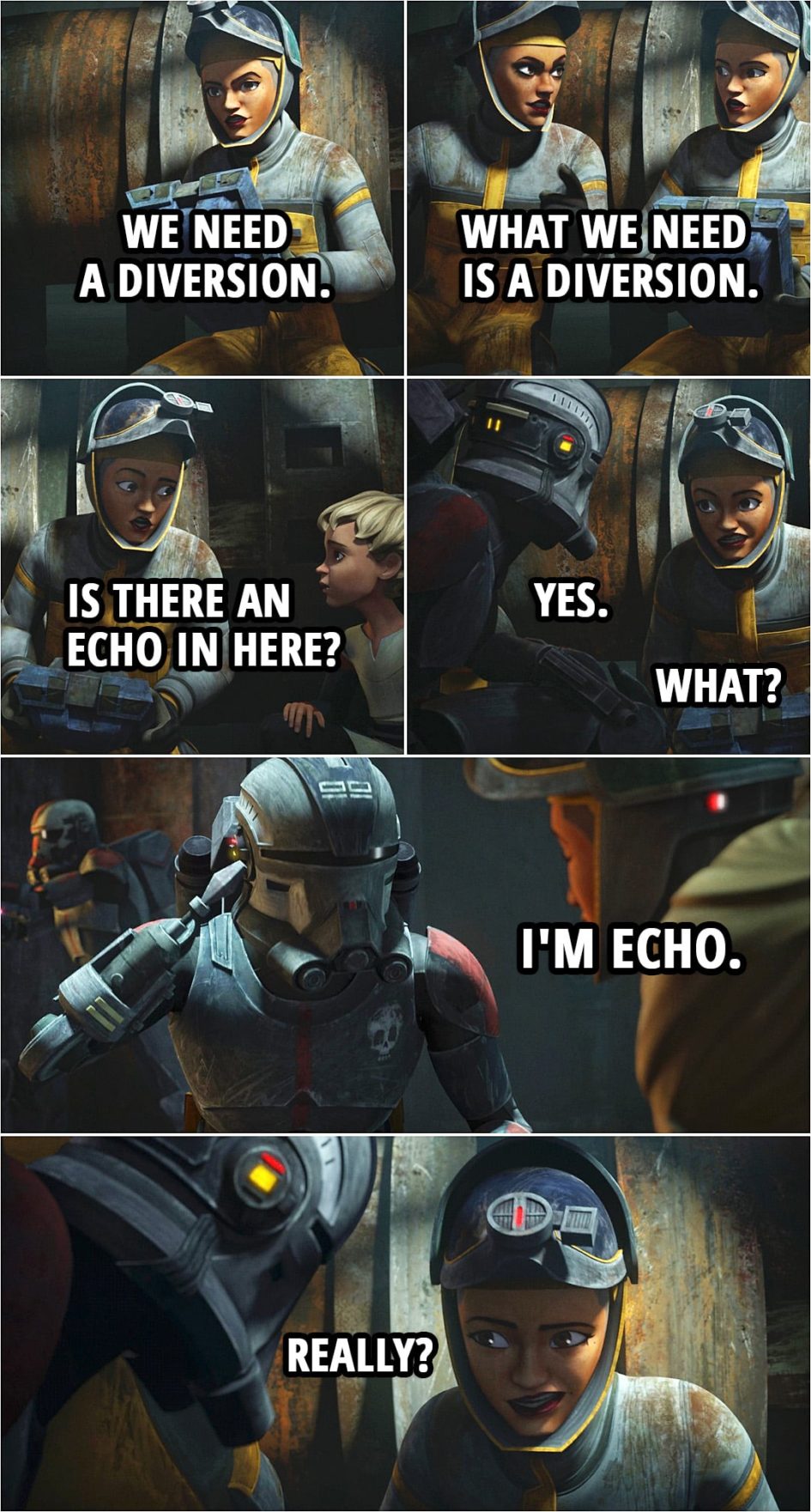 Quote from Star Wars: The Bad Batch 1x06 | Trace Martez: We need a diversion. Rafa Martez: What we need is a diversion. Trace Martez: Is there an echo in here? Echo: Yes. Trace Martez: What? Echo: I'm Echo. Trace Martez: Really?