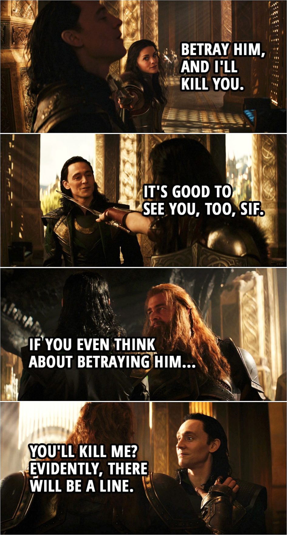 Quote from Thor: The Dark World (2013) | Lady Sif: Betray him, and I'll kill you. Loki: It's good to see you, too, Sif. (Few minutes later...) Volstagg: If you even think about betraying him... Loki: You'll kill me? Evidently, there will be a line.